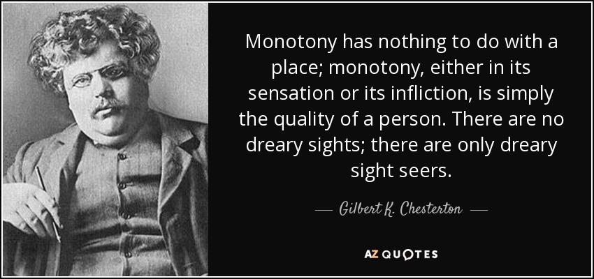 Monotony has nothing to do with a place; monotony, either in its sensation or its infliction, is simply the quality of a person. There are no dreary sights; there are only dreary sight seers. - Gilbert K. Chesterton