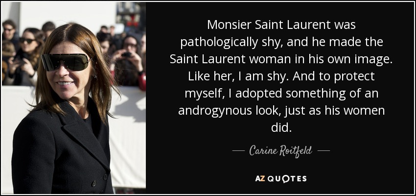 Monsier Saint Laurent was pathologically shy, and he made the Saint Laurent woman in his own image. Like her, I am shy. And to protect myself, I adopted something of an androgynous look, just as his women did. - Carine Roitfeld
