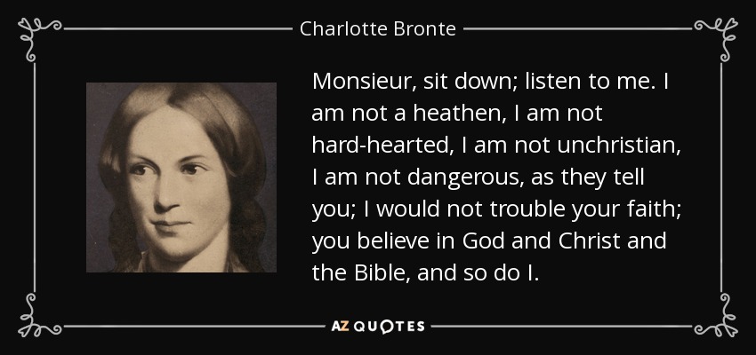 Monsieur, sit down; listen to me. I am not a heathen, I am not hard-hearted, I am not unchristian, I am not dangerous, as they tell you; I would not trouble your faith; you believe in God and Christ and the Bible, and so do I. - Charlotte Bronte