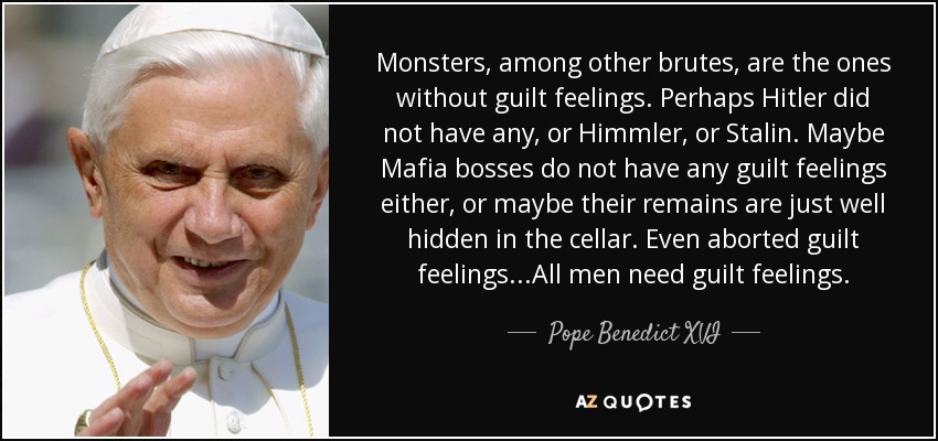 Monsters, among other brutes, are the ones without guilt feelings. Perhaps Hitler did not have any, or Himmler, or Stalin. Maybe Mafia bosses do not have any guilt feelings either, or maybe their remains are just well hidden in the cellar. Even aborted guilt feelings...All men need guilt feelings. - Pope Benedict XVI