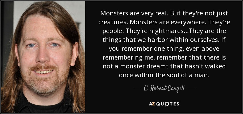Monsters are very real. But they're not just creatures. Monsters are everywhere. They're people. They're nightmares...They are the things that we harbor within ourselves. If you remember one thing, even above remembering me, remember that there is not a monster dreamt that hasn't walked once within the soul of a man. - C. Robert Cargill