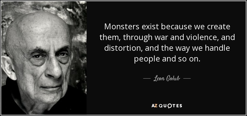 Monsters exist because we create them, through war and violence, and distortion, and the way we handle people and so on. - Leon Golub