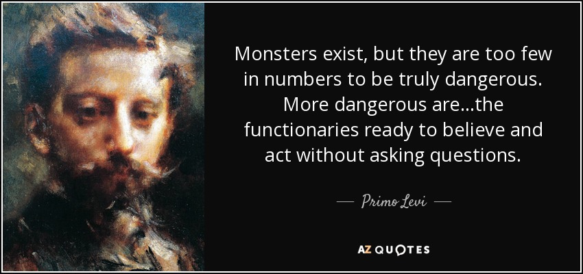 Monsters exist, but they are too few in numbers to be truly dangerous. More dangerous are…the functionaries ready to believe and act without asking questions. - Primo Levi