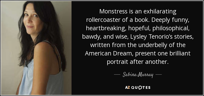 Monstress is an exhilarating rollercoaster of a book. Deeply funny, heartbreaking, hopeful, philosophical, bawdy, and wise, Lysley Tenorio’s stories, written from the underbelly of the American Dream, present one brilliant portrait after another. - Sabina Murray