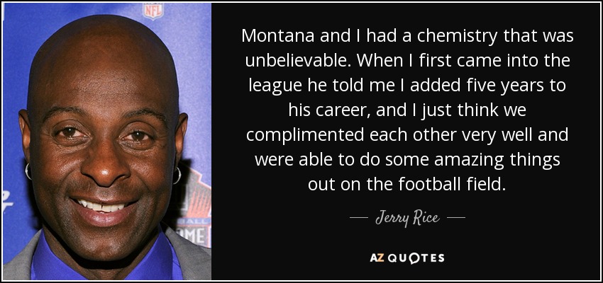 Montana and I had a chemistry that was unbelievable. When I first came into the league he told me I added five years to his career, and I just think we complimented each other very well and were able to do some amazing things out on the football field. - Jerry Rice
