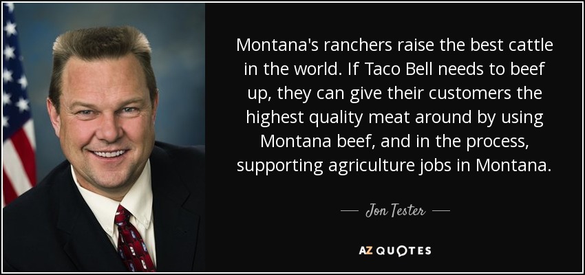 Montana's ranchers raise the best cattle in the world. If Taco Bell needs to beef up, they can give their customers the highest quality meat around by using Montana beef, and in the process, supporting agriculture jobs in Montana. - Jon Tester