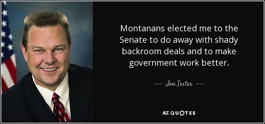 Montanans elected me to the Senate to do away with shady backroom deals and to make government work better. - Jon Tester