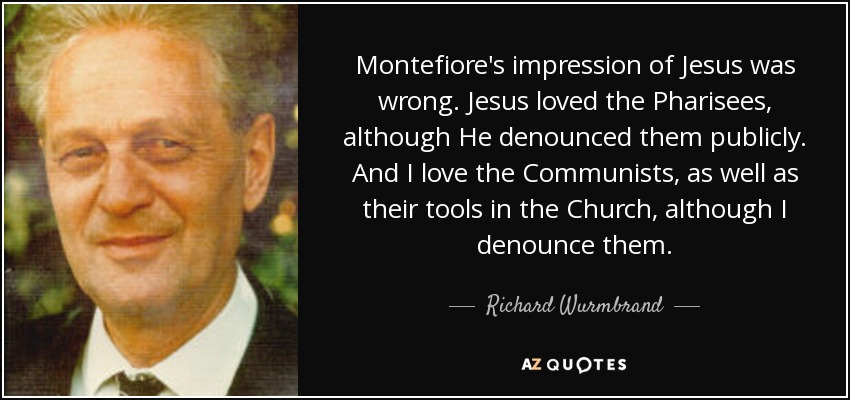 Montefiore's impression of Jesus was wrong. Jesus loved the Pharisees, although He denounced them publicly. And I love the Communists, as well as their tools in the Church, although I denounce them. - Richard Wurmbrand
