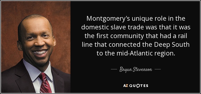 Montgomery's unique role in the domestic slave trade was that it was the first community that had a rail line that connected the Deep South to the mid-Atlantic region. - Bryan Stevenson