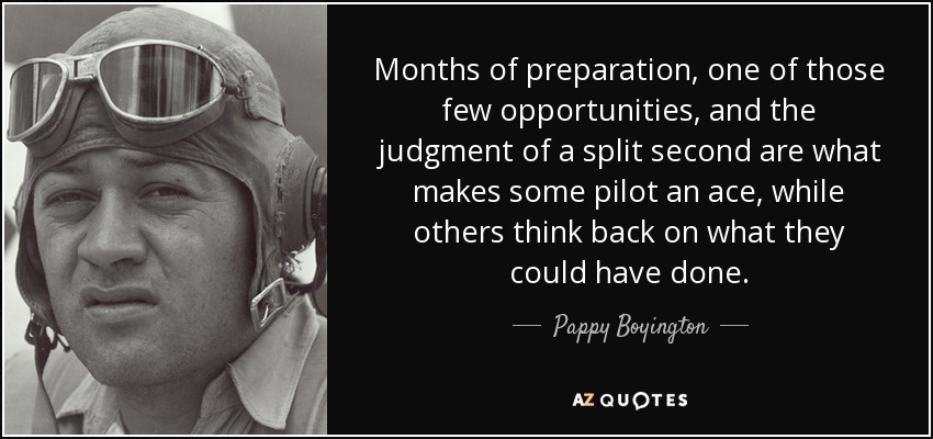 Months of preparation, one of those few opportunities, and the judgment of a split second are what makes some pilot an ace, while others think back on what they could have done. - Pappy Boyington