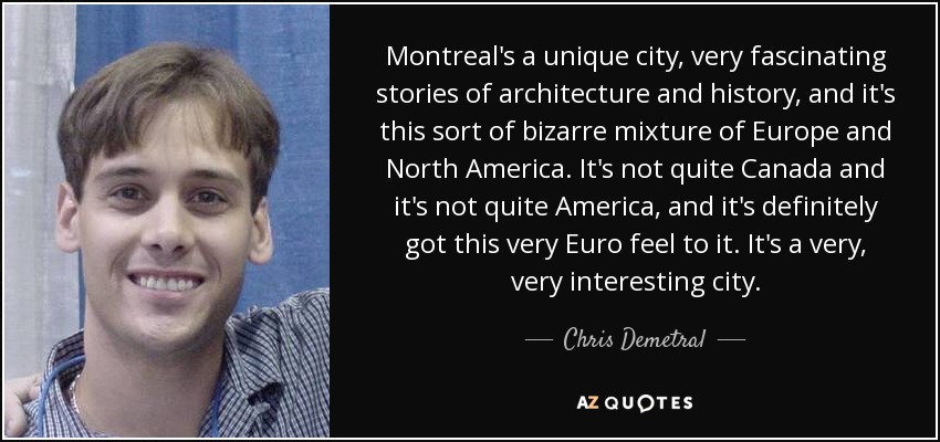 Montreal's a unique city, very fascinating stories of architecture and history, and it's this sort of bizarre mixture of Europe and North America. It's not quite Canada and it's not quite America, and it's definitely got this very Euro feel to it. It's a very, very interesting city. - Chris Demetral