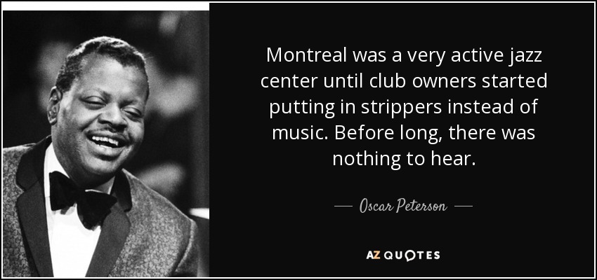 Montreal was a very active jazz center until club owners started putting in strippers instead of music. Before long, there was nothing to hear. - Oscar Peterson