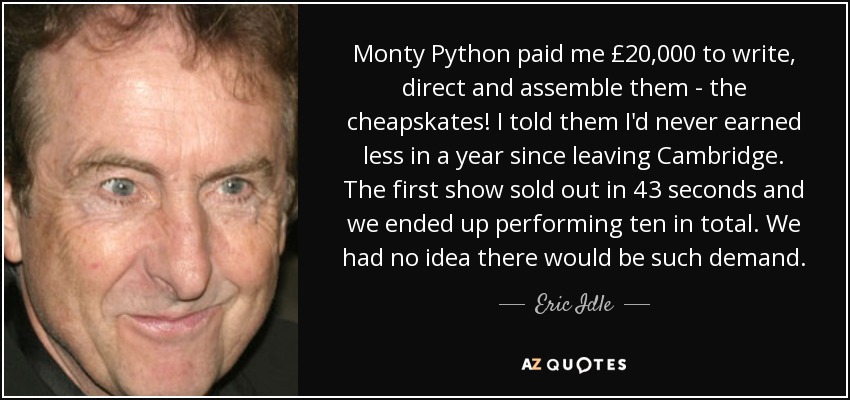 Monty Python paid me £20,000 to write, direct and assemble them - the cheapskates! I told them I'd never earned less in a year since leaving Cambridge. The first show sold out in 43 seconds and we ended up performing ten in total. We had no idea there would be such demand. - Eric Idle