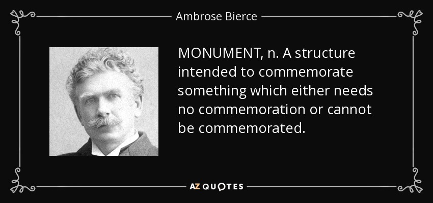 MONUMENT, n. A structure intended to commemorate something which either needs no commemoration or cannot be commemorated. - Ambrose Bierce