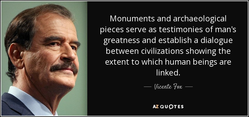 Monuments and archaeological pieces serve as testimonies of man's greatness and establish a dialogue between civilizations showing the extent to which human beings are linked. - Vicente Fox