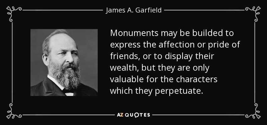 Monuments may be builded to express the affection or pride of friends, or to display their wealth, but they are only valuable for the characters which they perpetuate. - James A. Garfield