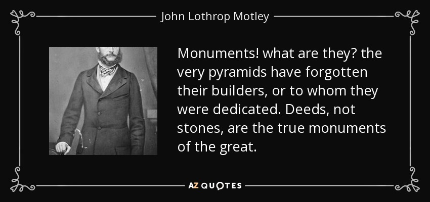 Monuments! what are they? the very pyramids have forgotten their builders, or to whom they were dedicated. Deeds, not stones, are the true monuments of the great. - John Lothrop Motley