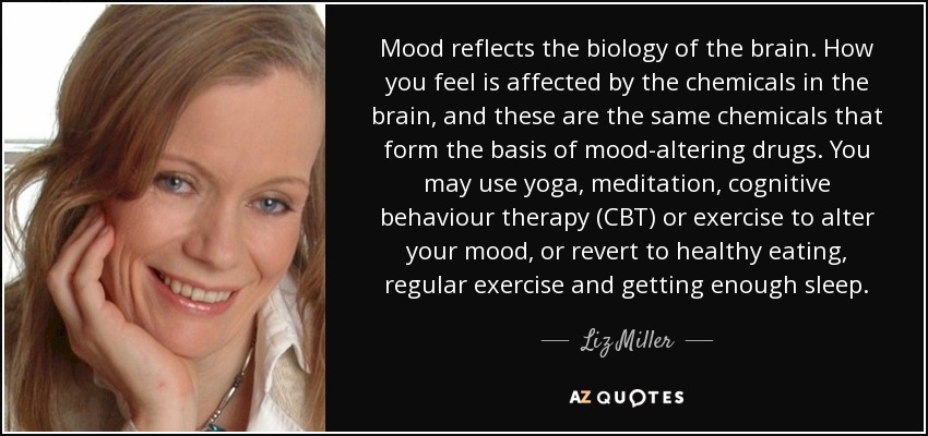 Mood reflects the biology of the brain. How you feel is affected by the chemicals in the brain, and these are the same chemicals that form the basis of mood-altering drugs. You may use yoga, meditation, cognitive behaviour therapy (CBT) or exercise to alter your mood, or revert to healthy eating, regular exercise and getting enough sleep. - Liz Miller