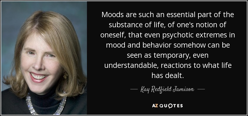 Moods are such an essential part of the substance of life, of one's notion of oneself, that even psychotic extremes in mood and behavior somehow can be seen as temporary, even understandable, reactions to what life has dealt. - Kay Redfield Jamison
