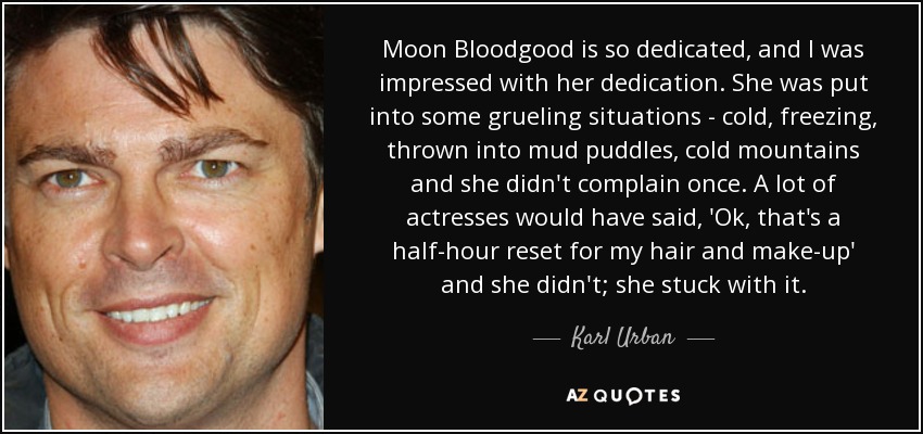 Moon Bloodgood is so dedicated, and I was impressed with her dedication. She was put into some grueling situations - cold, freezing, thrown into mud puddles, cold mountains and she didn't complain once. A lot of actresses would have said, 'Ok, that's a half-hour reset for my hair and make-up' and she didn't; she stuck with it. - Karl Urban