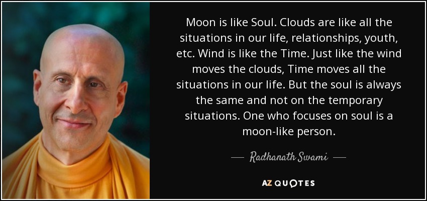 Moon is like Soul. Clouds are like all the situations in our life, relationships, youth, etc. Wind is like the Time. Just like the wind moves the clouds, Time moves all the situations in our life. But the soul is always the same and not on the temporary situations. One who focuses on soul is a moon-like person. - Radhanath Swami