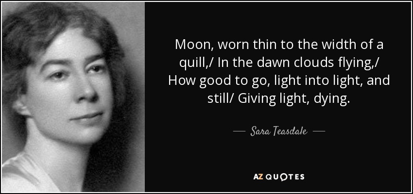 Moon, worn thin to the width of a quill,/ In the dawn clouds flying,/ How good to go, light into light, and still/ Giving light, dying. - Sara Teasdale