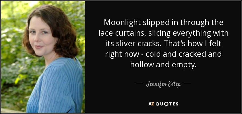 Moonlight slipped in through the lace curtains, slicing everything with its sliver cracks. That's how I felt right now - cold and cracked and hollow and empty. - Jennifer Estep