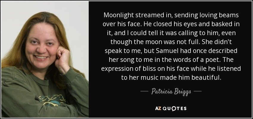 Moonlight streamed in, sending loving beams over his face. He closed his eyes and basked in it, and I could tell it was calling to him, even though the moon was not full. She didn't speak to me, but Samuel had once described her song to me in the words of a poet. The expression of bliss on his face while he listened to her music made him beautiful. - Patricia Briggs