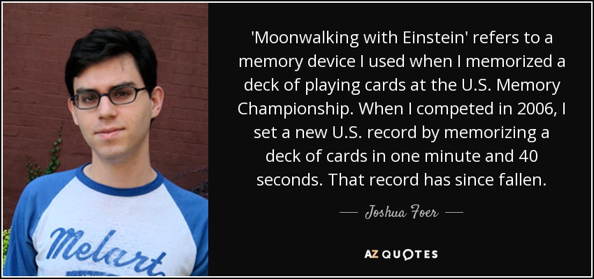 'Moonwalking with Einstein' refers to a memory device I used when I memorized a deck of playing cards at the U.S. Memory Championship. When I competed in 2006, I set a new U.S. record by memorizing a deck of cards in one minute and 40 seconds. That record has since fallen. - Joshua Foer