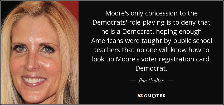 Moore's only concession to the Democrats' role-playing is to deny that he is a Democrat, hoping enough Americans were taught by public school teachers that no one will know how to look up Moore's voter registration card. Democrat. - Ann Coulter