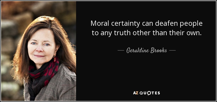 Moral certainty can deafen people to any truth other than their own. - Geraldine Brooks