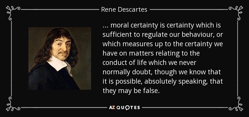 ... moral certainty is certainty which is sufficient to regulate our behaviour, or which measures up to the certainty we have on matters relating to the conduct of life which we never normally doubt, though we know that it is possible, absolutely speaking, that they may be false. - Rene Descartes