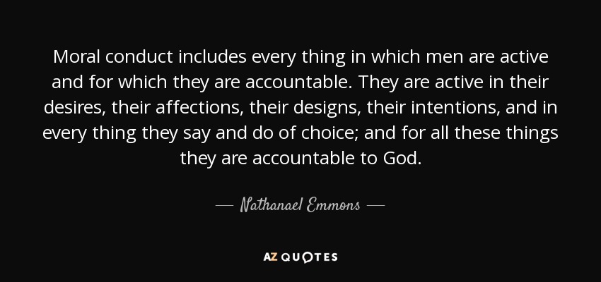 Moral conduct includes every thing in which men are active and for which they are accountable. They are active in their desires, their affections, their designs, their intentions, and in every thing they say and do of choice; and for all these things they are accountable to God. - Nathanael Emmons