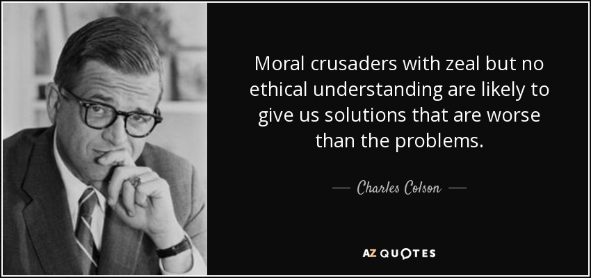Moral crusaders with zeal but no ethical understanding are likely to give us solutions that are worse than the problems. - Charles Colson