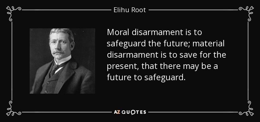 Moral disarmament is to safeguard the future; material disarmament is to save for the present, that there may be a future to safeguard. - Elihu Root