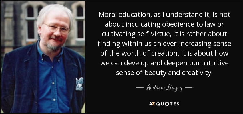 Moral education, as I understand it, is not about inculcating obedience to law or cultivating self-virtue, it is rather about finding within us an ever-increasing sense of the worth of creation. It is about how we can develop and deepen our intuitive sense of beauty and creativity. - Andrew Linzey