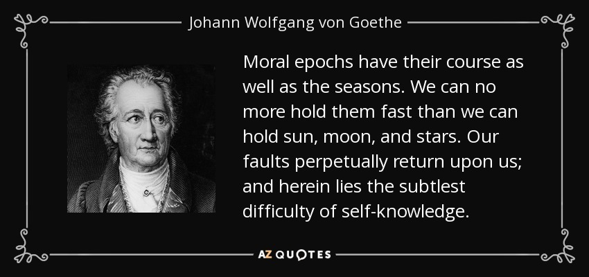 Moral epochs have their course as well as the seasons. We can no more hold them fast than we can hold sun, moon, and stars. Our faults perpetually return upon us; and herein lies the subtlest difficulty of self-knowledge. - Johann Wolfgang von Goethe