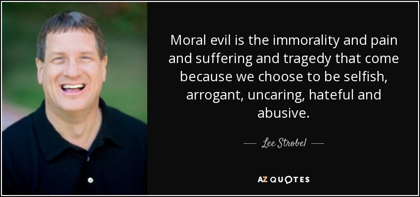 Moral evil is the immorality and pain and suffering and tragedy that come because we choose to be selfish, arrogant, uncaring, hateful and abusive. - Lee Strobel
