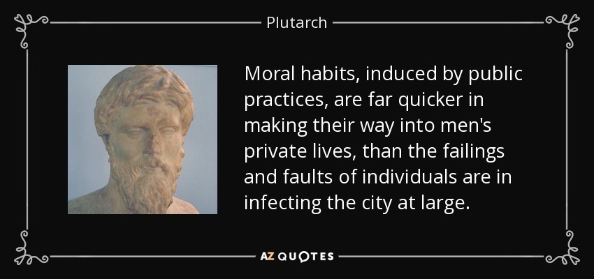 Moral habits, induced by public practices, are far quicker in making their way into men's private lives, than the failings and faults of individuals are in infecting the city at large. - Plutarch