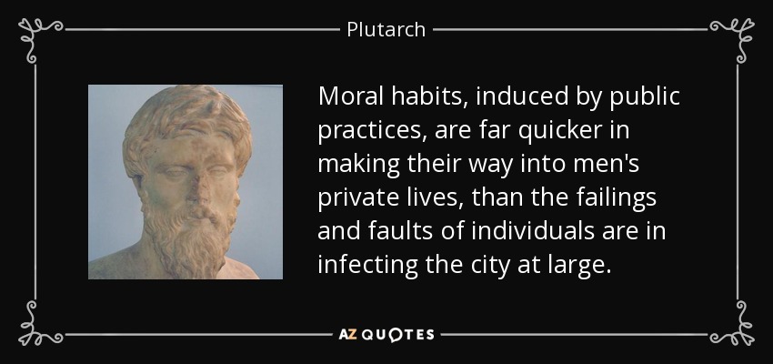 Moral habits, induced by public practices, are far quicker in making their way into men's private lives, than the failings and faults of individuals are in infecting the city at large. - Plutarch