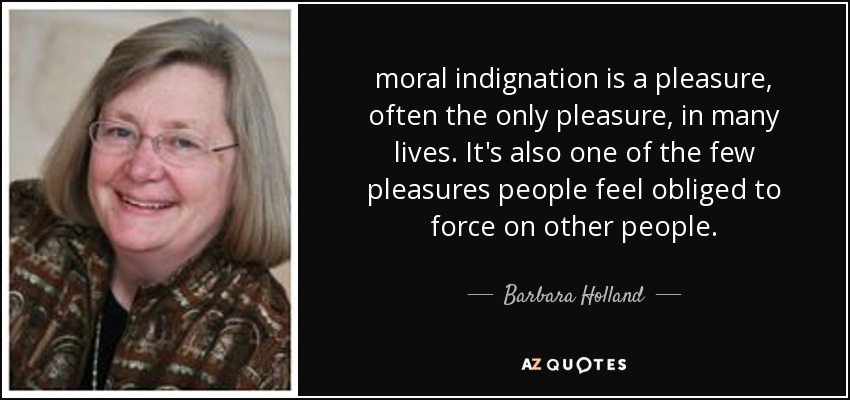 moral indignation is a pleasure, often the only pleasure, in many lives. It's also one of the few pleasures people feel obliged to force on other people. - Barbara Holland