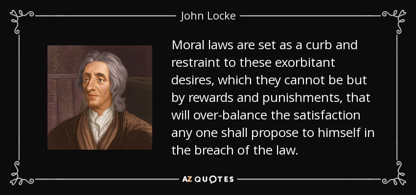 Moral laws are set as a curb and restraint to these exorbitant desires, which they cannot be but by rewards and punishments, that will over-balance the satisfaction any one shall propose to himself in the breach of the law. - John Locke