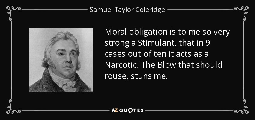 Moral obligation is to me so very strong a Stimulant, that in 9 cases out of ten it acts as a Narcotic. The Blow that should rouse, stuns me. - Samuel Taylor Coleridge