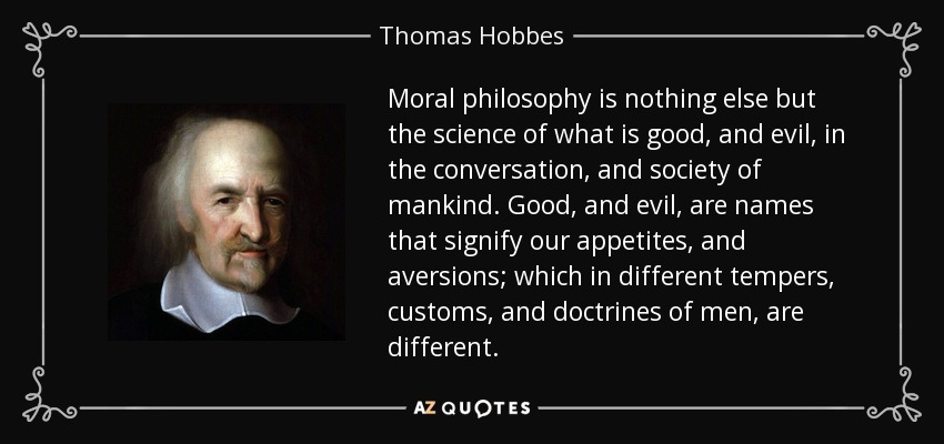 Moral philosophy is nothing else but the science of what is good, and evil, in the conversation, and society of mankind. Good, and evil, are names that signify our appetites, and aversions; which in different tempers, customs, and doctrines of men, are different. - Thomas Hobbes