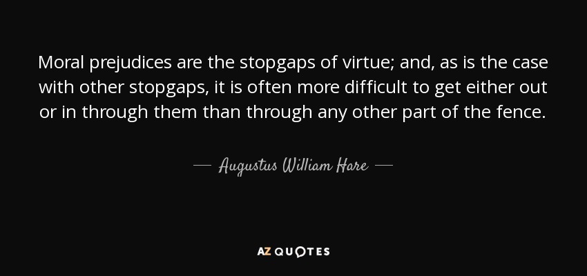 Moral prejudices are the stopgaps of virtue; and, as is the case with other stopgaps, it is often more difficult to get either out or in through them than through any other part of the fence. - Augustus William Hare