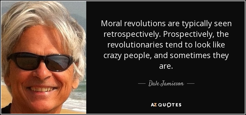 Moral revolutions are typically seen retrospectively. Prospectively, the revolutionaries tend to look like crazy people, and sometimes they are. - Dale Jamieson