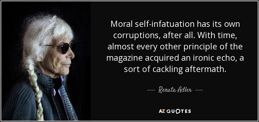 Moral self-infatuation has its own corruptions, after all. With time, almost every other principle of the magazine acquired an ironic echo, a sort of cackling aftermath. - Renata Adler