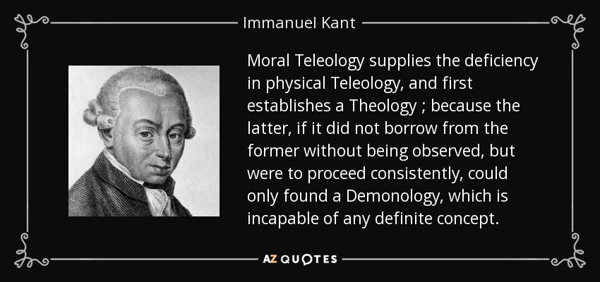 Moral Teleology supplies the deficiency in physical Teleology , and first establishes a Theology ; because the latter, if it did not borrow from the former without being observed, but were to proceed consistently, could only found a Demonology , which is incapable of any definite concept. - Immanuel Kant