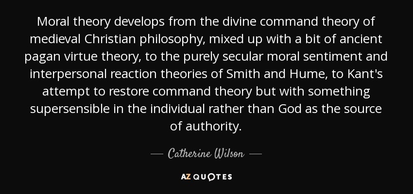 Moral theory develops from the divine command theory of medieval Christian philosophy, mixed up with a bit of ancient pagan virtue theory, to the purely secular moral sentiment and interpersonal reaction theories of Smith and Hume, to Kant's attempt to restore command theory but with something supersensible in the individual rather than God as the source of authority. - Catherine Wilson