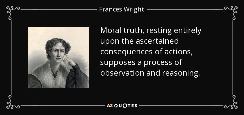 Moral truth, resting entirely upon the ascertained consequences of actions, supposes a process of observation and reasoning. - Frances Wright